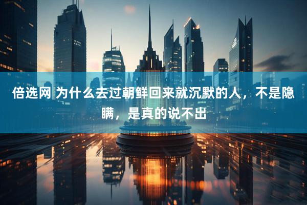 倍选网 为什么去过朝鲜回来就沉默的人，不是隐瞒，是真的说不出