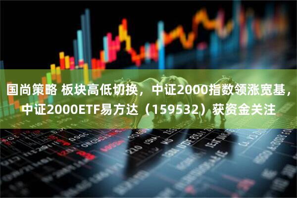 国尚策略 板块高低切换，中证2000指数领涨宽基，中证2000ETF易方达（159532）获资金关注
