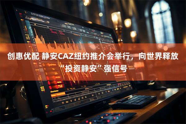 创惠优配 静安CAZ纽约推介会举行,向世界释放“投资静安”强信号