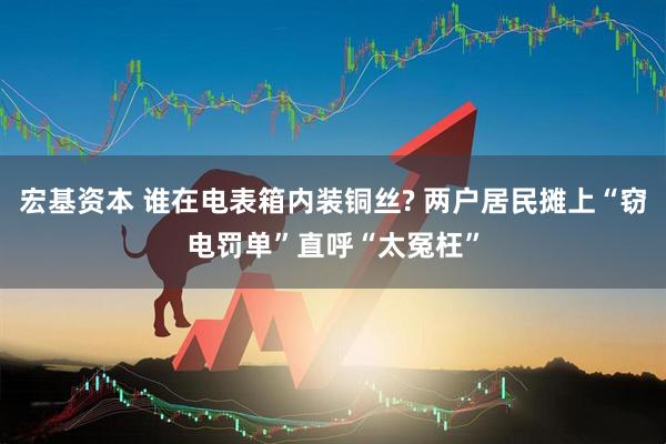 宏基资本 谁在电表箱内装铜丝? 两户居民摊上“窃电罚单”直呼“太冤枉”